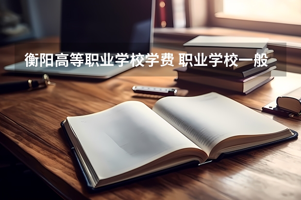 衡阳高等职业学校学费 职业学校一般学费多少？