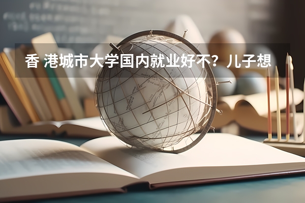 香 港城市大学国内就业好不？儿子想报考这所学校，问问大家有没有好的建议（急！！普通二本学生想申请香港城市大学商科研究生）